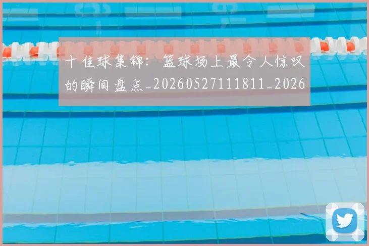 十佳球集锦：篮球场上最令人惊叹的瞬间盘点_20260527111811_20260608142732