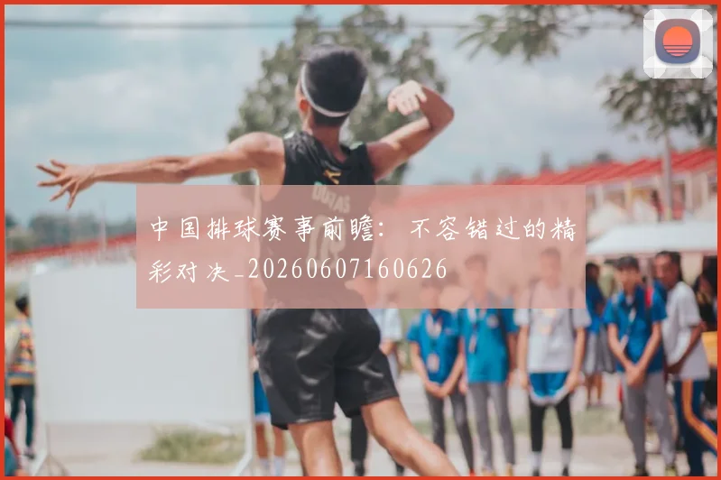 中国排球赛事前瞻：不容错过的精彩对决_20260607160626