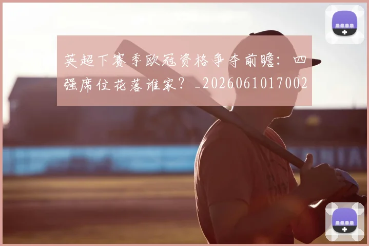 英超下赛季欧冠资格争夺前瞻：四强席位花落谁家？_20260610170022