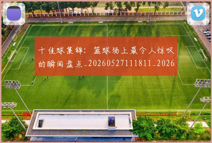 十佳球集锦：篮球场上最令人惊叹的瞬间盘点_20260527111811_20260608142732